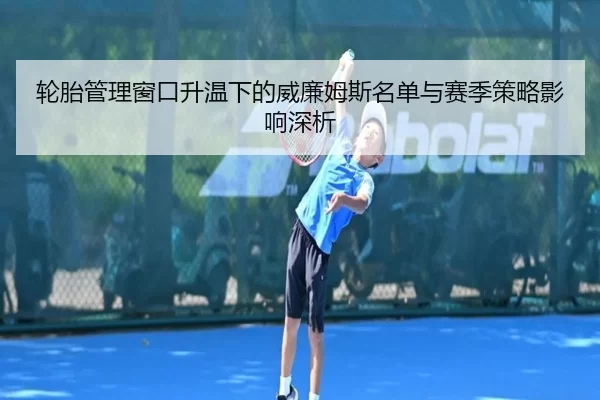 轮胎管理窗口升温下的威廉姆斯名单与赛季策略影响深析